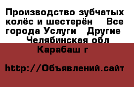 Производство зубчатых колёс и шестерён. - Все города Услуги » Другие   . Челябинская обл.,Карабаш г.